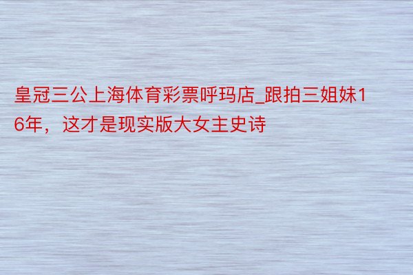 皇冠三公上海体育彩票呼玛店_跟拍三姐妹16年，这才是现实版大女主史诗