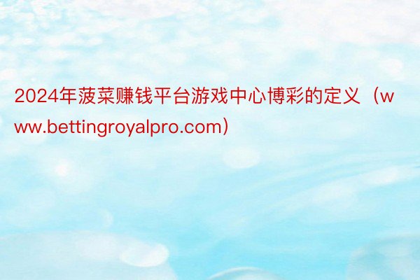 2024年菠菜赚钱平台游戏中心博彩的定义（www.bettingroyalpro.com）