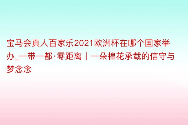 宝马会真人百家乐2021欧洲杯在哪个国家举办_一带一都·零距离丨一朵棉花承载的信守与梦念念