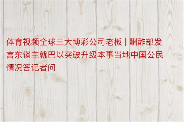 体育视频全球三大博彩公司老板 | 酬酢部发言东谈主就巴以突破升级本事当地中国公民情况答记者问